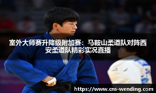 室外大师赛升降级附加赛：马鞍山柔道队对阵西安柔道队精彩实况直播