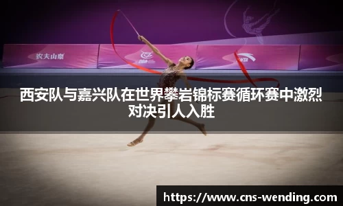 西安队与嘉兴队在世界攀岩锦标赛循环赛中激烈对决引人入胜